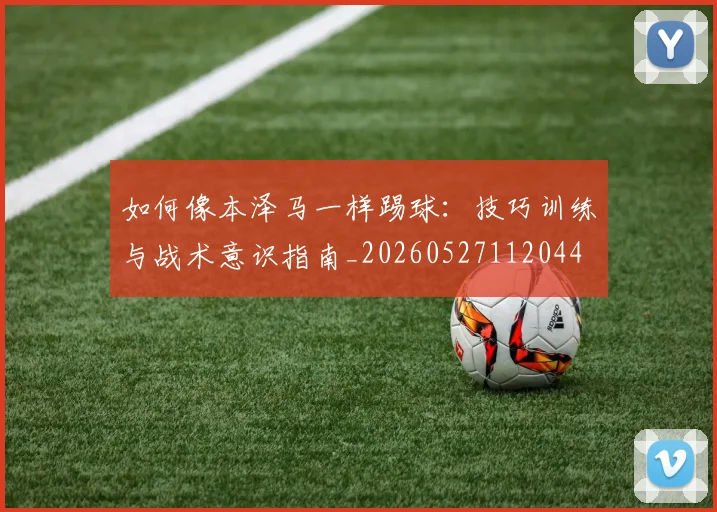 如何像本泽马一样踢球：技巧训练与战术意识指南_20260527112044