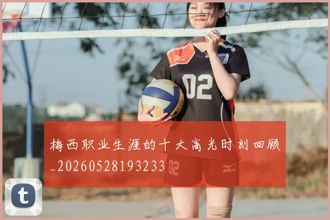 梅西职业生涯的十大高光时刻回顾_20260528193233