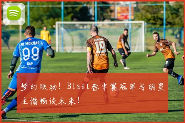 梦幻联动！Blast春季赛冠军与明星主播畅谈未来！