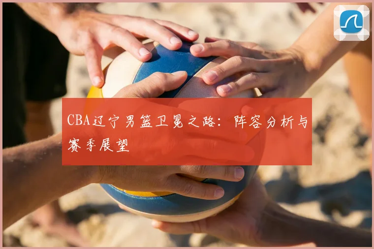 CBA辽宁男篮卫冕之路:阵容分析与赛季展望