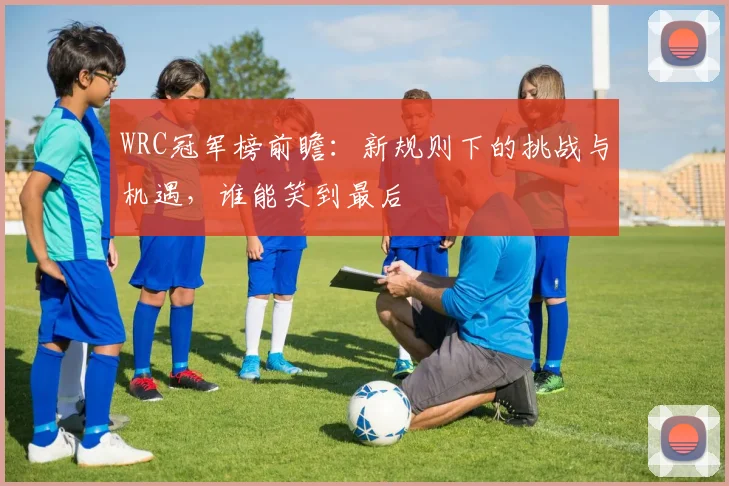WRC冠军榜前瞻：新规则下的挑战与机遇，谁能笑到最后