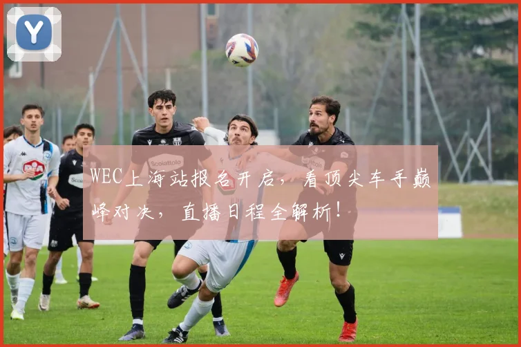 WEC上海站报名开启，看顶尖车手巅峰对决，直播日程全解析！