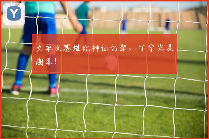 女单决赛堪比神仙打架，丁宁完美谢幕！