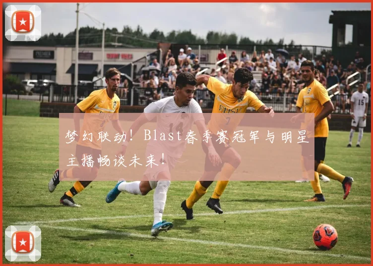 梦幻联动!Blast春季赛冠军与明星主播畅谈未来!