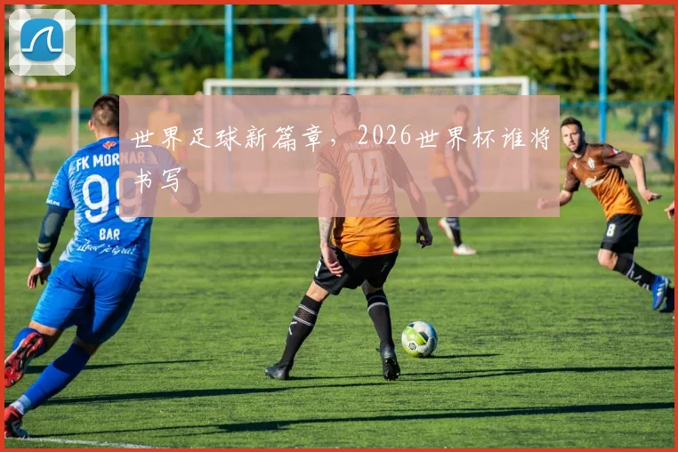 世界足球新篇章，2026世界杯谁将书写