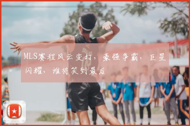 MLS赛程风云变幻，豪强争霸，巨星闪耀，谁将笑到最后