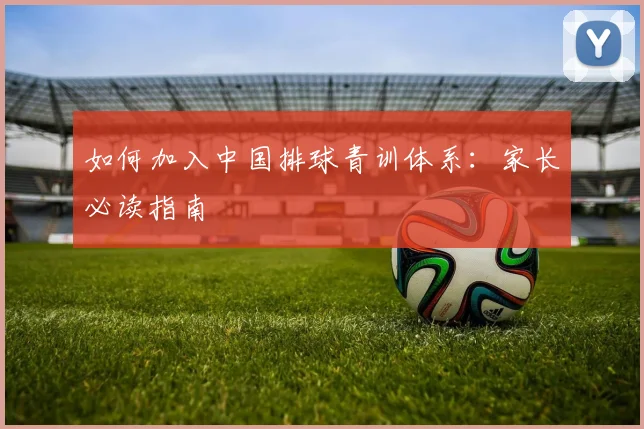 如何加入中国排球青训体系:家长必读指南