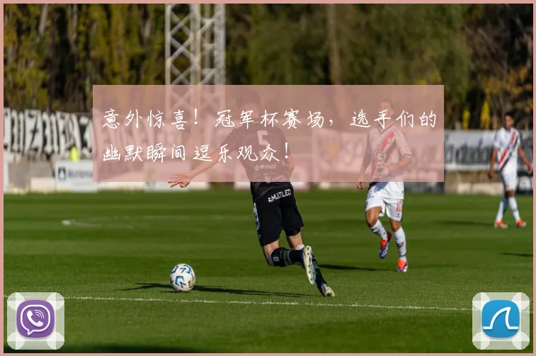 意外惊喜！冠军杯赛场，选手们的幽默瞬间逗乐观众！