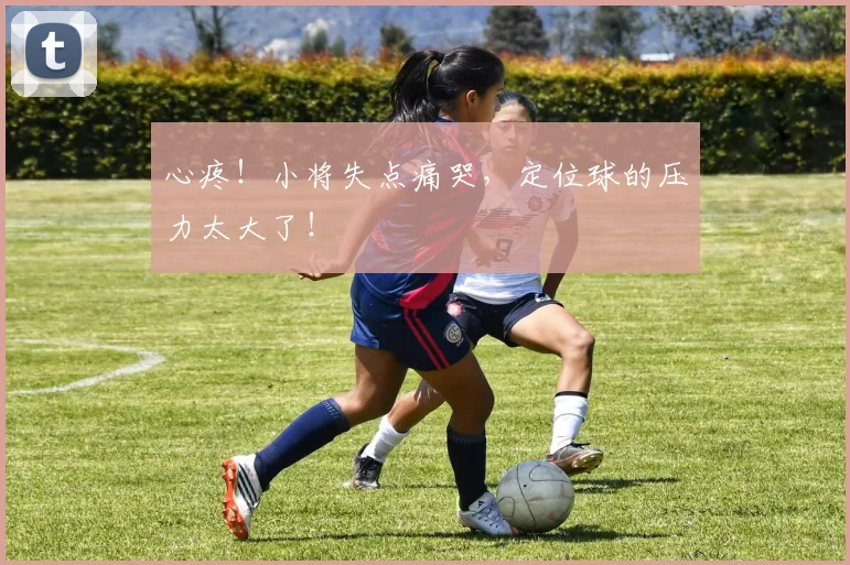 心疼！小将失点痛哭，定位球的压力太大了！