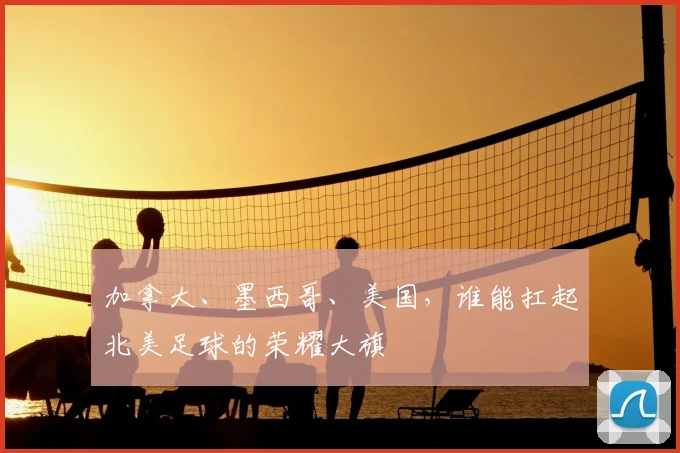 加拿大、墨西哥、美国，谁能扛起北美足球的荣耀大旗