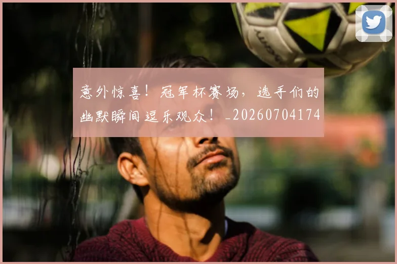 意外惊喜！冠军杯赛场，选手们的幽默瞬间逗乐观众！_20260704174457
