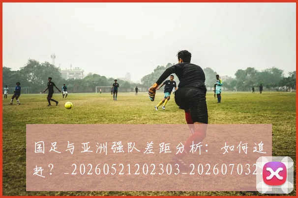 国足与亚洲强队差距分析：如何追赶？_20260521202303_20260703222932
