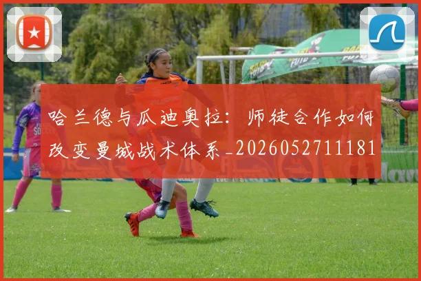 哈兰德与瓜迪奥拉：师徒合作如何改变曼城战术体系_20260527111817_20260703222040