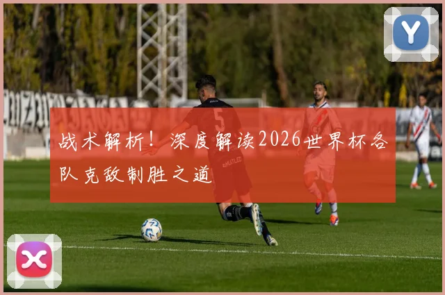 战术解析！深度解读2026世界杯各队克敌制胜之道