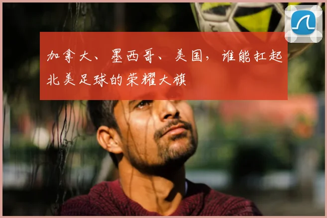 加拿大、墨西哥、美国，谁能扛起北美足球的荣耀大旗