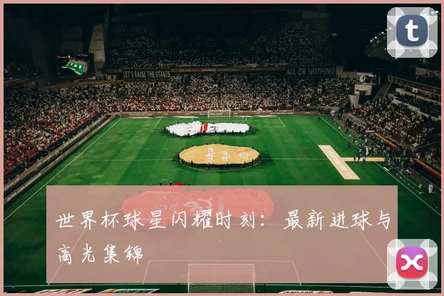 世界杯球星闪耀时刻：最新进球与高光集锦