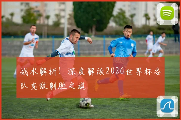 战术解析！深度解读2026世界杯各队克敌制胜之道
