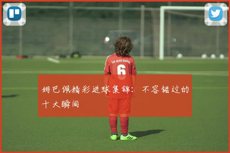 姆巴佩精彩进球集锦：不容错过的十大瞬间