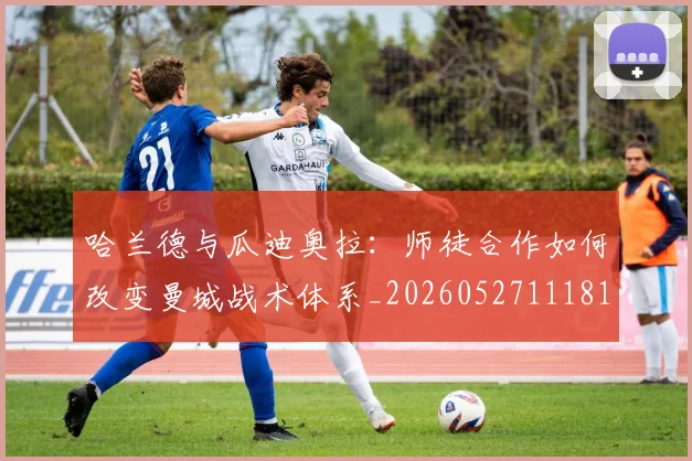哈兰德与瓜迪奥拉：师徒合作如何改变曼城战术体系_20260527111817_20260703222040