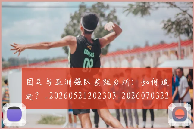 国足与亚洲强队差距分析：如何追赶？_20260521202303_20260703222932