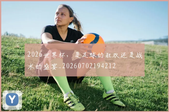 2026世界杯，是足球的狂欢还是战术的盛宴_20260702194212